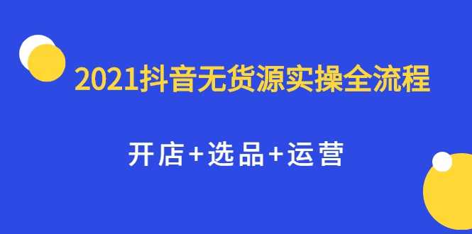 2021抖音无货源实操全流程，开店+选品+运营，全职兼职都可操作-冒泡网