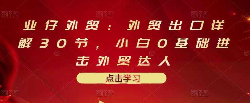 业仔外贸：外贸出口详解30节，小白0基础进击外贸达人 价值666元-冒泡网