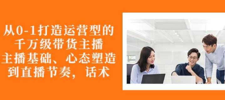 从0-1打造运营型的带货主播：主播基础、心态塑造，能力培养到直播节奏，话术进行全面讲-冒泡网